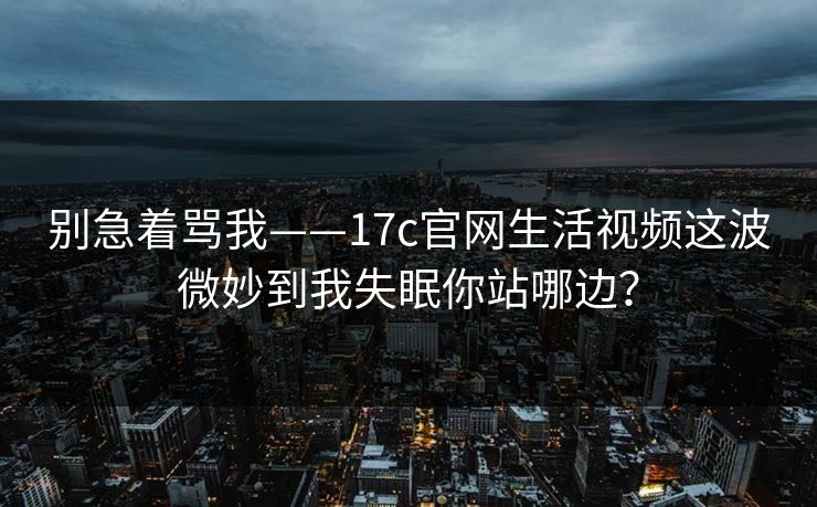 别急着骂我——17c官网生活视频这波微妙到我失眠你站哪边？
