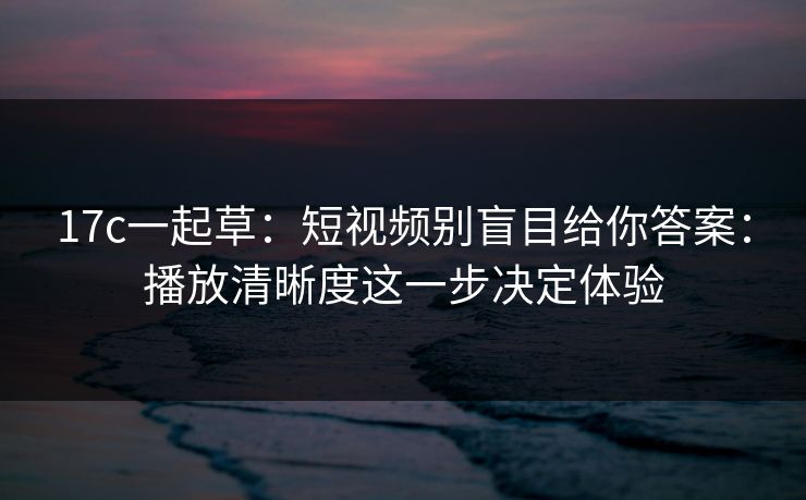 17c一起草：短视频别盲目给你答案：播放清晰度这一步决定体验