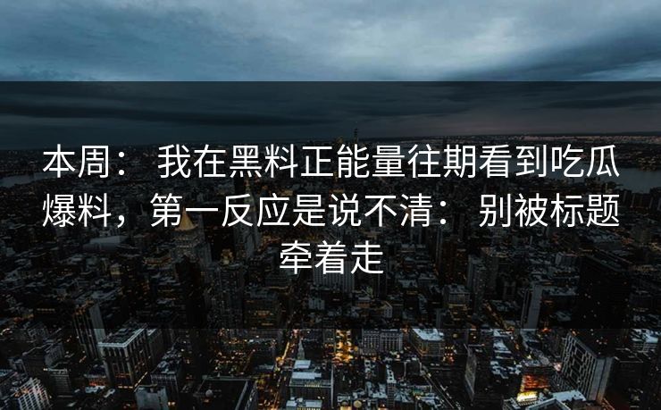 本周： 我在黑料正能量往期看到吃瓜爆料，第一反应是说不清： 别被标题牵着走