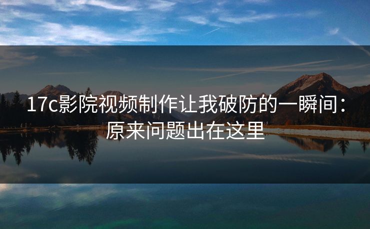 17c影院视频制作让我破防的一瞬间：原来问题出在这里