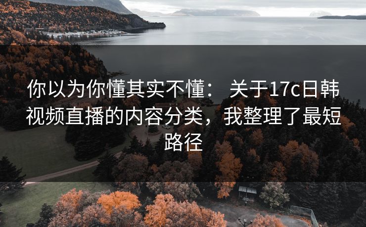 你以为你懂其实不懂： 关于17c日韩视频直播的内容分类，我整理了最短路径