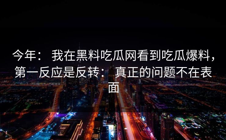 今年： 我在黑料吃瓜网看到吃瓜爆料，第一反应是反转： 真正的问题不在表面