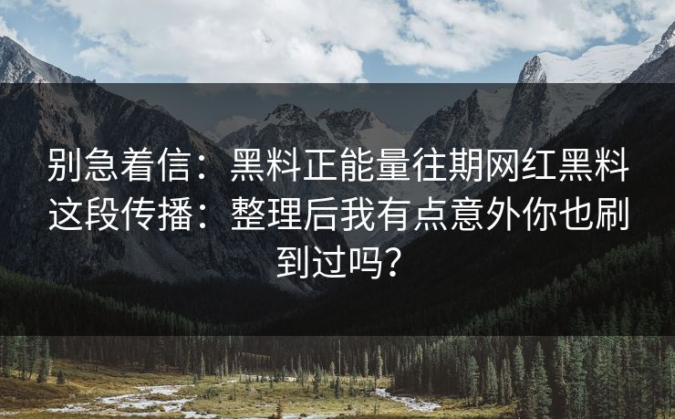 别急着信：黑料正能量往期网红黑料这段传播：整理后我有点意外你也刷到过吗？