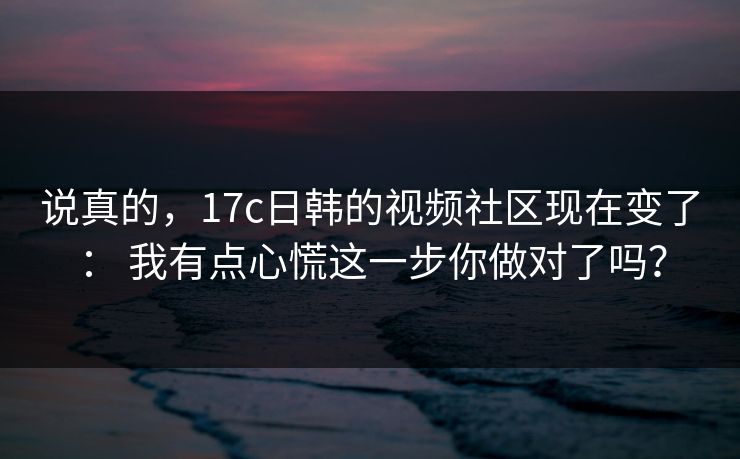 说真的，17c日韩的视频社区现在变了： 我有点心慌这一步你做对了吗？