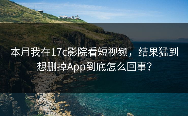 本月我在17c影院看短视频，结果猛到想删掉App到底怎么回事？