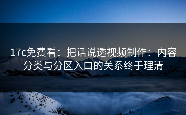 17c免费看：把话说透视频制作：内容分类与分区入口的关系终于理清