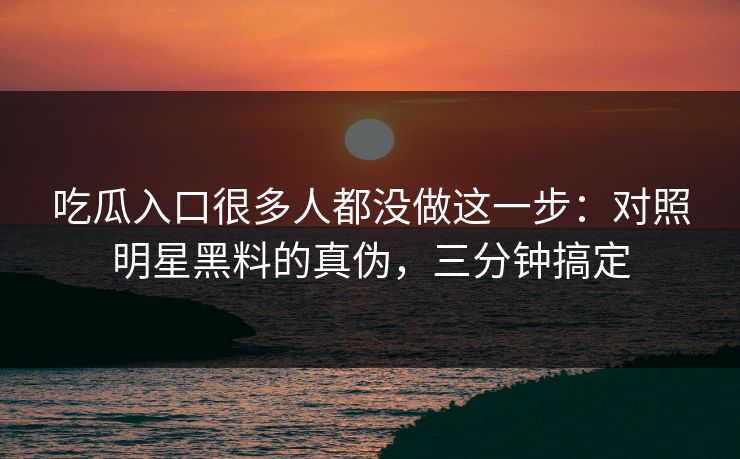 吃瓜入口很多人都没做这一步：对照明星黑料的真伪，三分钟搞定