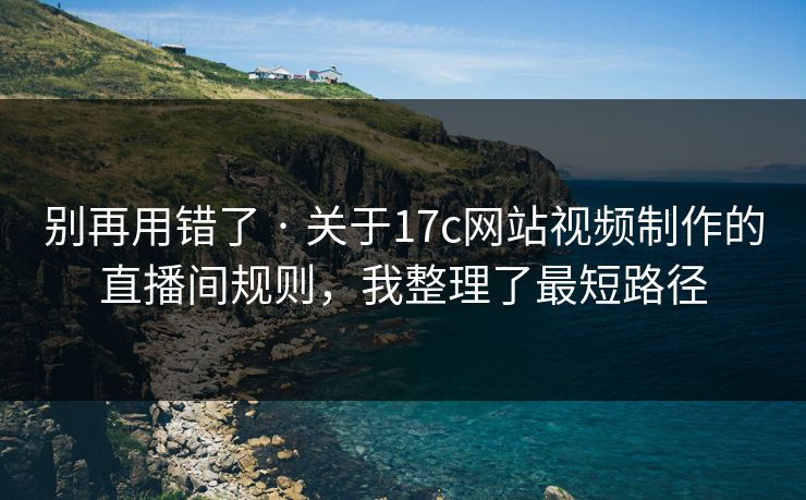 别再用错了 · 关于17c网站视频制作的直播间规则，我整理了最短路径