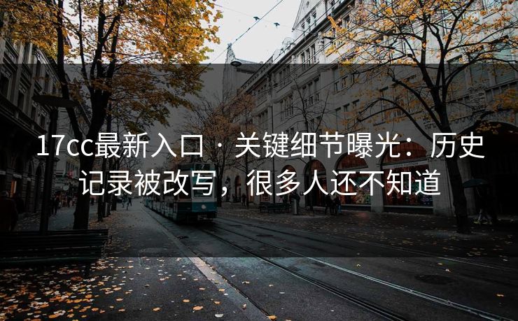 17cc最新入口 · 关键细节曝光：历史记录被改写，很多人还不知道