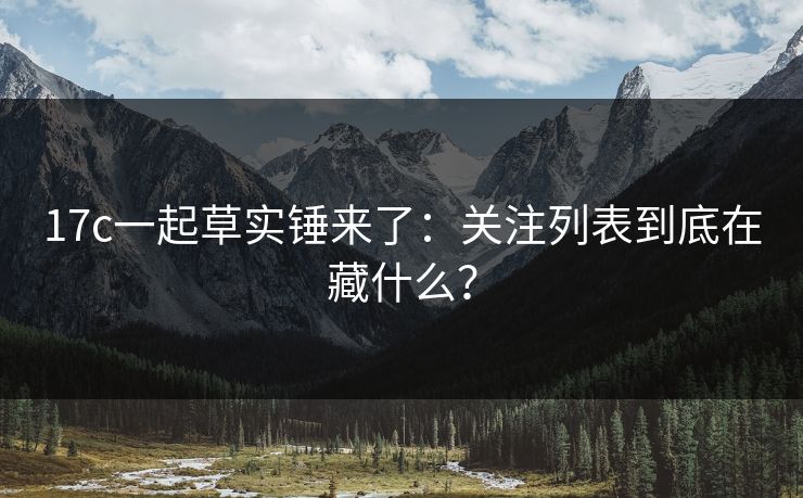 17c一起草实锤来了：关注列表到底在藏什么？