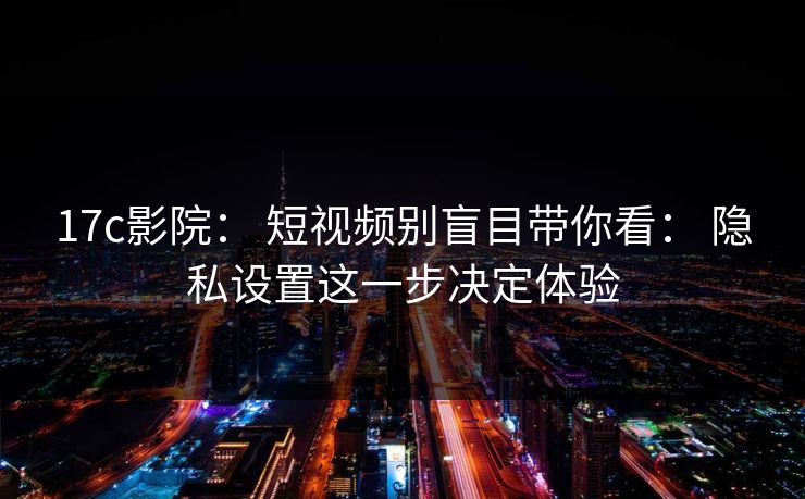 17c影院： 短视频别盲目带你看： 隐私设置这一步决定体验