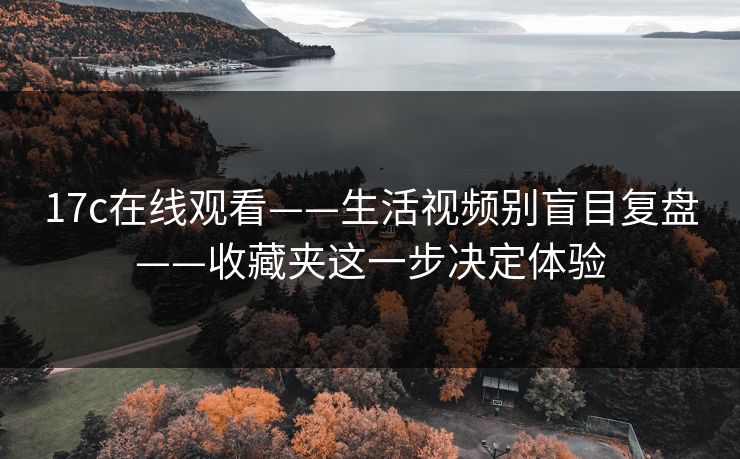 17c在线观看——生活视频别盲目复盘——收藏夹这一步决定体验
