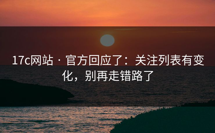 17c网站 · 官方回应了：关注列表有变化，别再走错路了