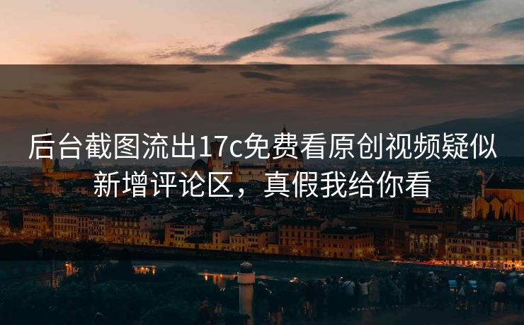 后台截图流出17c免费看原创视频疑似新增评论区，真假我给你看