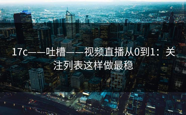 17c——吐槽——视频直播从0到1：关注列表这样做最稳