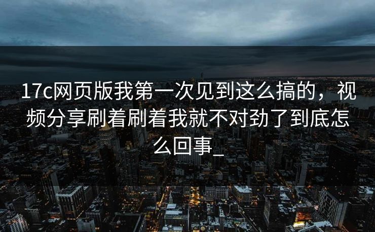 17c网页版我第一次见到这么搞的，视频分享刷着刷着我就不对劲了到底怎么回事_