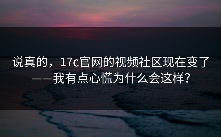 说真的，17c官网的视频社区现在变了——我有点心慌为什么会这样？
