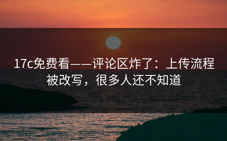 17c免费看——评论区炸了：上传流程被改写，很多人还不知道