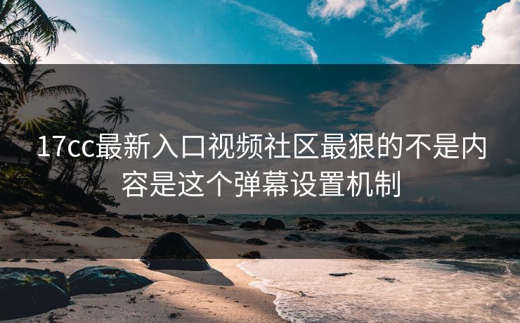 17cc最新入口视频社区最狠的不是内容是这个弹幕设置机制