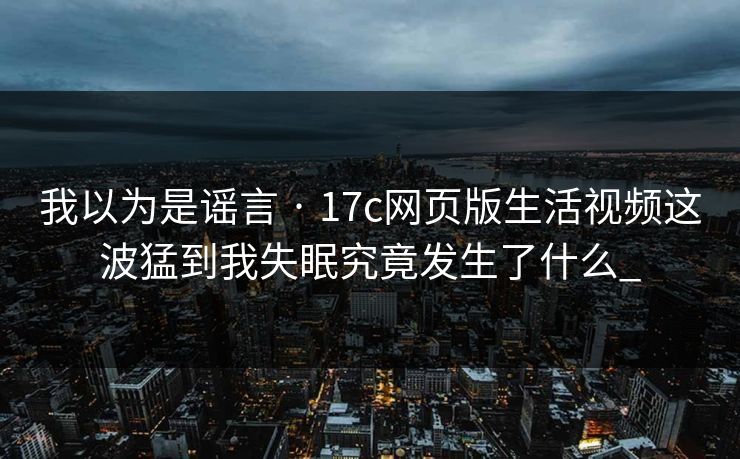 我以为是谣言 · 17c网页版生活视频这波猛到我失眠究竟发生了什么_