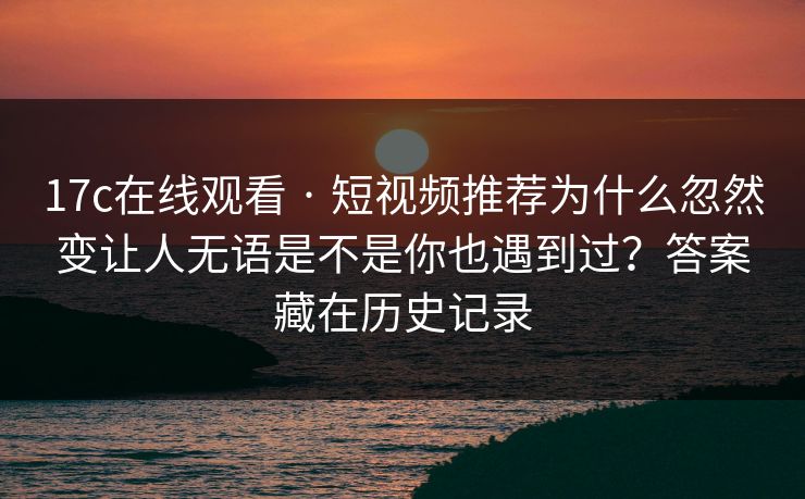 17c在线观看 · 短视频推荐为什么忽然变让人无语是不是你也遇到过？答案藏在历史记录