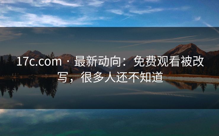 17c.com · 最新动向：免费观看被改写，很多人还不知道