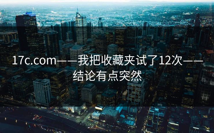 17c.com——我把收藏夹试了12次——结论有点突然