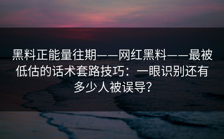 黑料正能量往期——网红黑料——最被低估的话术套路技巧：一眼识别还有多少人被误导？
