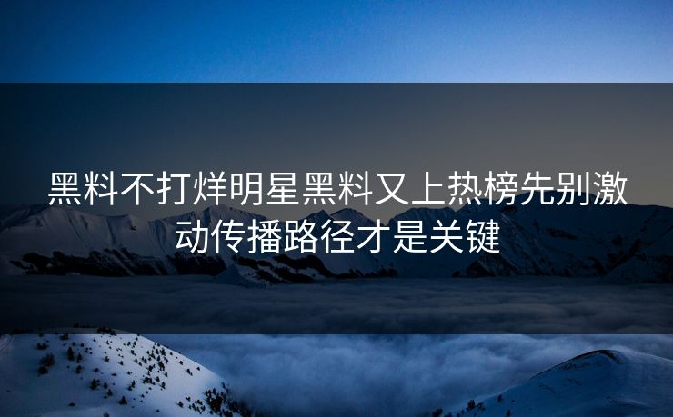 黑料不打烊明星黑料又上热榜先别激动传播路径才是关键