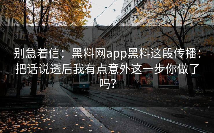 别急着信：黑料网app黑料这段传播：把话说透后我有点意外这一步你做了吗？