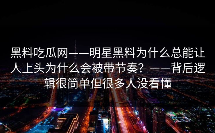 黑料吃瓜网——明星黑料为什么总能让人上头为什么会被带节奏？——背后逻辑很简单但很多人没看懂