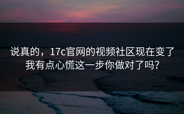 说真的，17c官网的视频社区现在变了我有点心慌这一步你做对了吗？