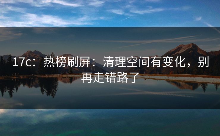 17c：热榜刷屏：清理空间有变化，别再走错路了