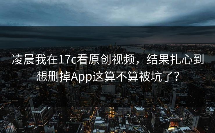 凌晨我在17c看原创视频，结果扎心到想删掉App这算不算被坑了？