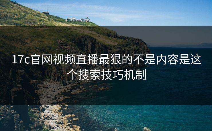 17c官网视频直播最狠的不是内容是这个搜索技巧机制