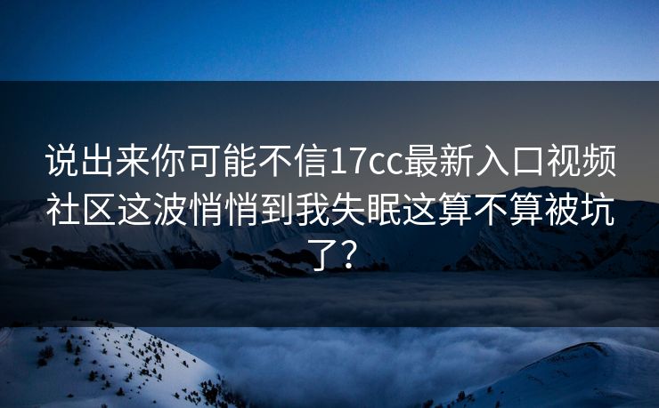 说出来你可能不信17cc最新入口视频社区这波悄悄到我失眠这算不算被坑了？