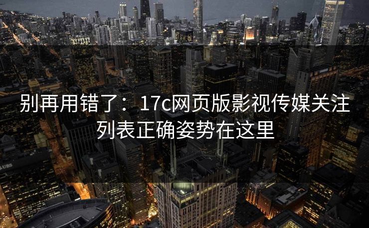别再用错了：17c网页版影视传媒关注列表正确姿势在这里
