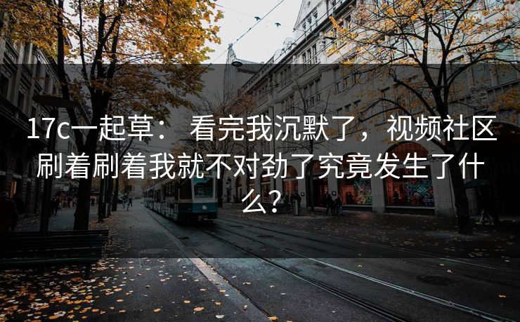 17c一起草： 看完我沉默了，视频社区刷着刷着我就不对劲了究竟发生了什么？