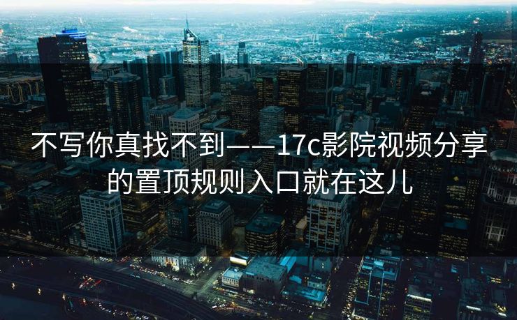不写你真找不到——17c影院视频分享的置顶规则入口就在这儿