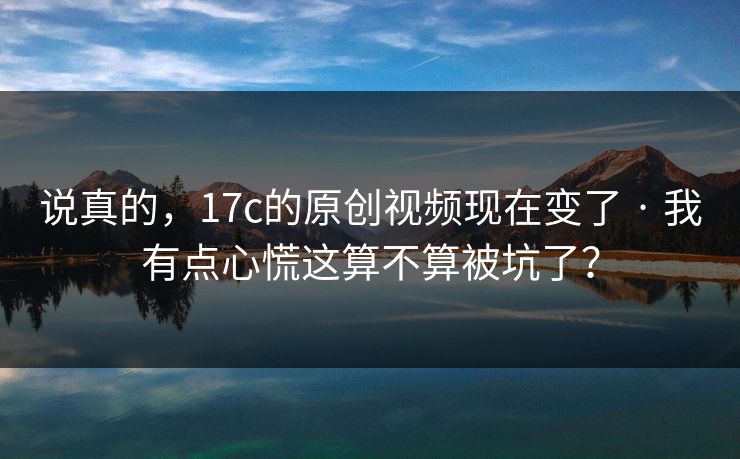 说真的，17c的原创视频现在变了 · 我有点心慌这算不算被坑了？