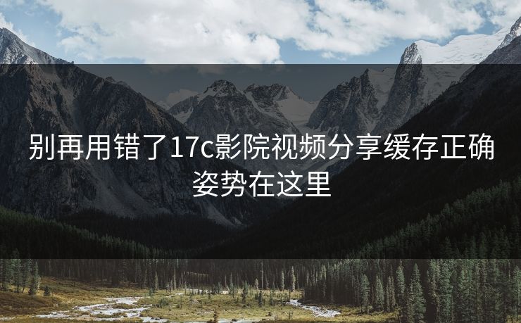 别再用错了17c影院视频分享缓存正确姿势在这里