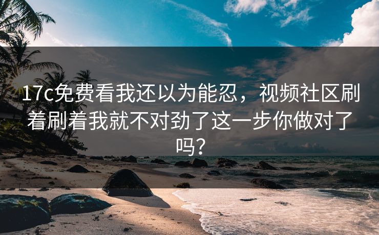 17c免费看我还以为能忍，视频社区刷着刷着我就不对劲了这一步你做对了吗？
