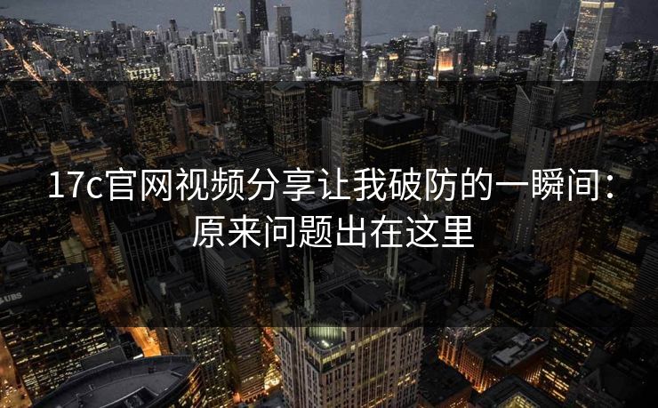 17c官网视频分享让我破防的一瞬间： 原来问题出在这里