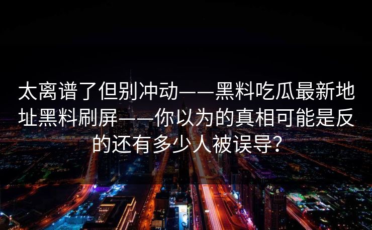 太离谱了但别冲动——黑料吃瓜最新地址黑料刷屏——你以为的真相可能是反的还有多少人被误导？