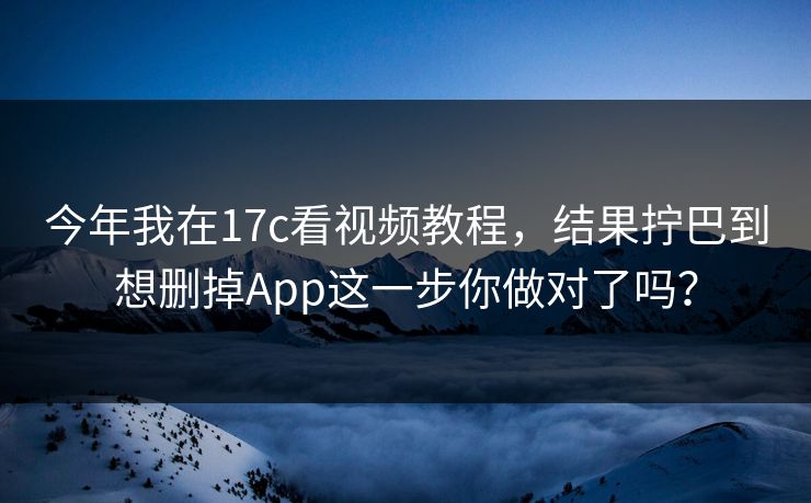 今年我在17c看视频教程，结果拧巴到想删掉App这一步你做对了吗？