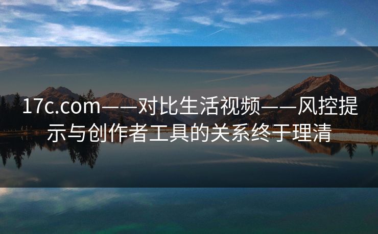 17c.com——对比生活视频——风控提示与创作者工具的关系终于理清