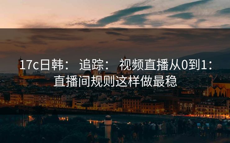 17c日韩： 追踪： 视频直播从0到1：直播间规则这样做最稳