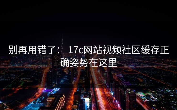 别再用错了： 17c网站视频社区缓存正确姿势在这里