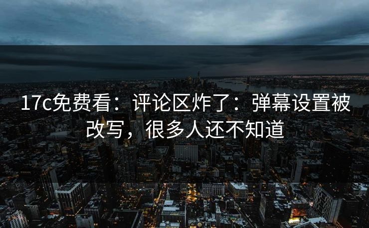 17c免费看：评论区炸了：弹幕设置被改写，很多人还不知道
