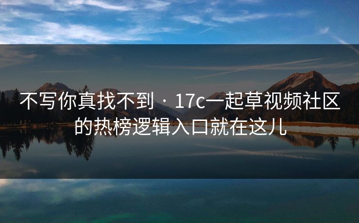 不写你真找不到 · 17c一起草视频社区的热榜逻辑入口就在这儿